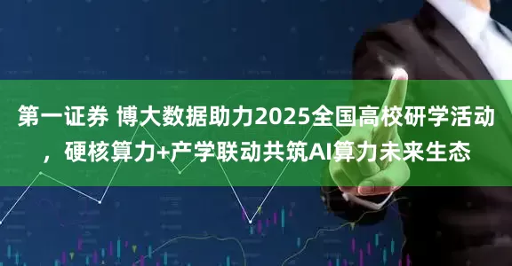 第一证券 博大数据助力2025全国高校研学活动，硬核算力+产学联动共筑AI算力未来生态
