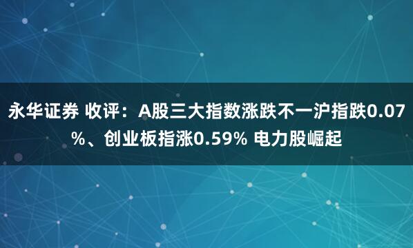 永华证券 收评：A股三大指数涨跌不一沪指跌0.07%、创业板指涨0.59% 电力股崛起