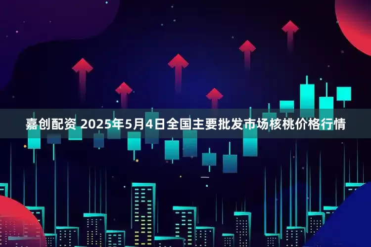 嘉创配资 2025年5月4日全国主要批发市场核桃价格行情