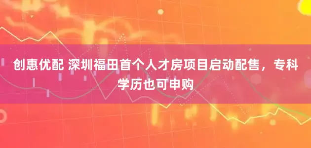 创惠优配 深圳福田首个人才房项目启动配售，专科学历也可申购