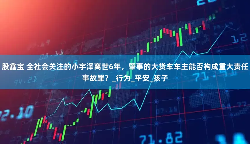 股鑫宝 全社会关注的小宇泽离世6年，肇事的大货车车主能否构成重大责任事故罪？_行为_平安_孩子