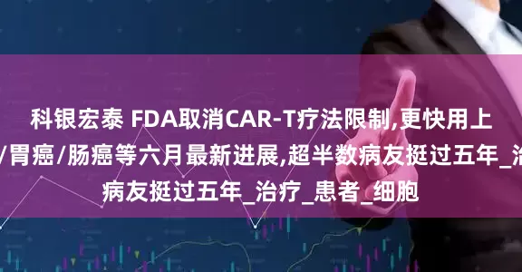 科银宏泰 FDA取消CAR-T疗法限制,更快用上救命药!白血病/胃癌/肠癌等六月最新进展,超半数病友挺过五年_治疗_患者_细胞