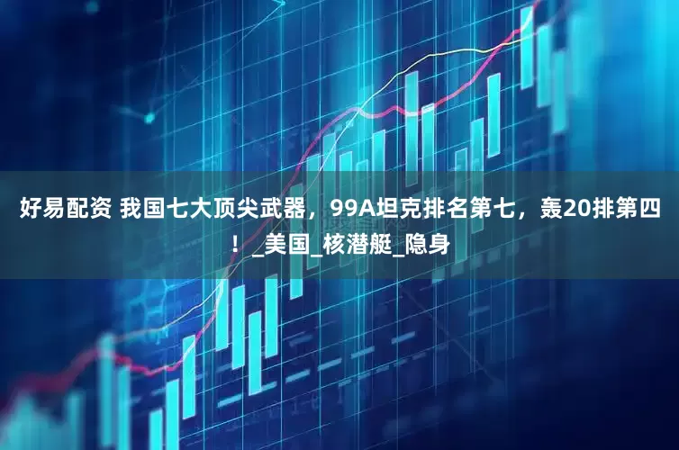 好易配资 我国七大顶尖武器，99A坦克排名第七，轰20排第四！_美国_核潜艇_隐身