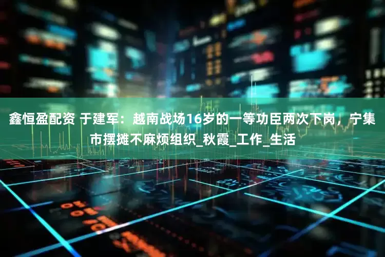 鑫恒盈配资 于建军：越南战场16岁的一等功臣两次下岗，宁集市摆摊不麻烦组织_秋霞_工作_生活