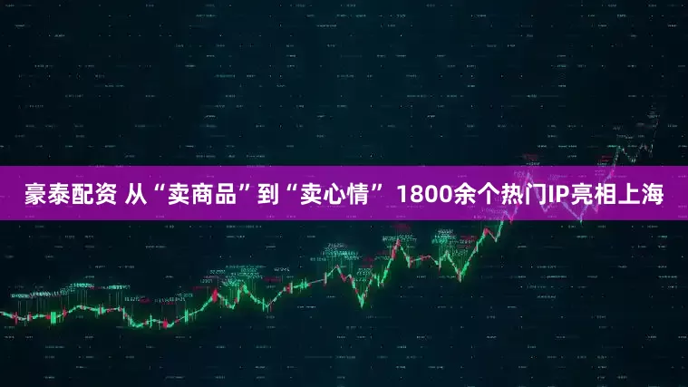 豪泰配资 从“卖商品”到“卖心情” 1800余个热门IP亮相上海