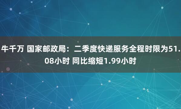 牛千万 国家邮政局：二季度快递服务全程时限为51.08小时 同比缩短1.99小时