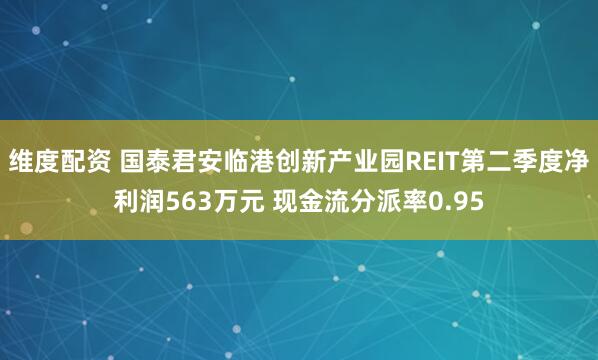 维度配资 国泰君安临港创新产业园REIT第二季度净利润563万元 现金流分派率0.95