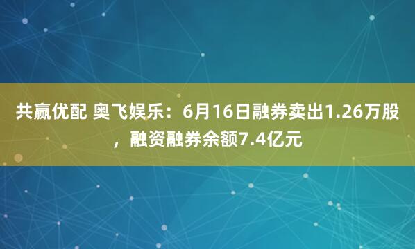 共赢优配 奥飞娱乐：6月16日融券卖出1.26万股，融资融券余额7.4亿元