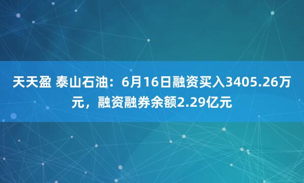 天天盈 泰山石油：6月16日融资买入3405.26万元，融资融券余额2.29亿元