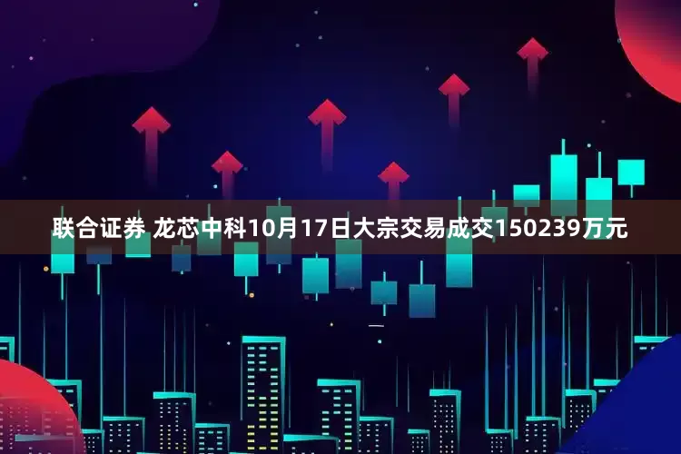 联合证券 龙芯中科10月17日大宗交易成交150239万元