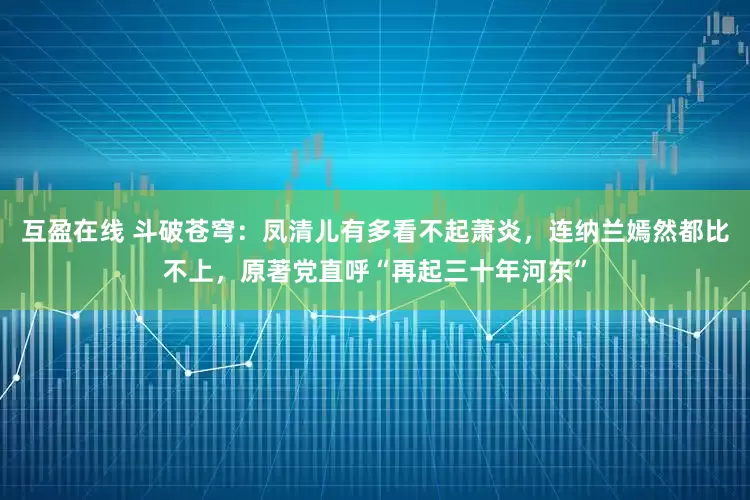 互盈在线 斗破苍穹:凤清儿有多看不起萧炎,连纳兰嫣然都比不上,原著党直呼“再起三十年河东”